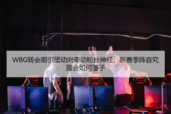 WBG转会期引援动向牵动粉丝神经，新赛季阵容究竟会如何落子