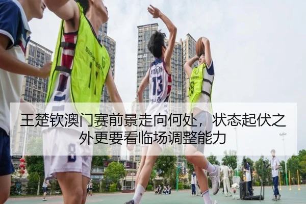 王楚钦澳门赛前景走向何处，状态起伏之外更要看临场调整能力